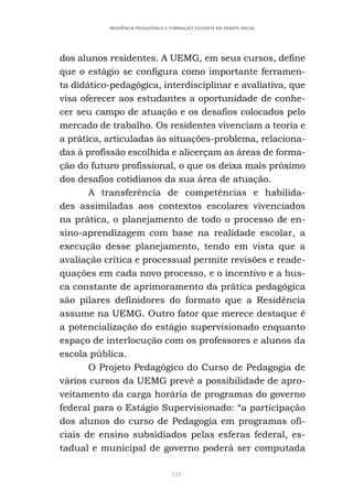 123
RESIDÊNCIA PEDAGÓGICA E FORMAÇÃO DOCENTE EM DEBATE INICIAL
dos alunos residentes. A UEMG, em seus cursos, define
que o estágio se configura como importante ferramen-
ta didático-pedagógica, interdisciplinar e avaliativa, que
visa oferecer aos estudantes a oportunidade de conhe-
cer seu campo de atuação e os desafios colocados pelo
mercado de trabalho. Os residentes vivenciam a teoria e
a prática, articuladas às situações-problema, relaciona-
das à profissão escolhida e alicerçam as áreas de forma-
ção do futuro profissional, o que os deixa mais próximo
dos desafios cotidianos da sua área de atuação.
A transferência de competências e habilida-
des assimiladas aos contextos escolares vivenciados
na prática, o planejamento de todo o processo de en-
sino-aprendizagem com base na realidade escolar, a
execução desse planejamento, tendo em vista que a
avaliação crítica e processual permite revisões e reade-
quações em cada novo processo, e o incentivo e a bus-
ca constante de aprimoramento da prática pedagógica
são pilares definidores do formato que a Residência
assume na UEMG. Outro fator que merece destaque é
a potencialização do estágio supervisionado enquanto
espaço de interlocução com os professores e alunos da
escola pública.
O Projeto Pedagógico do Curso de Pedagogia de
vários cursos da UEMG prevê a possibilidade de apro-
veitamento da carga horária de programas do governo
federal para o Estágio Supervisionado: “a participação
dos alunos do curso de Pedagogia em programas ofi-
ciais de ensino subsidiados pelas esferas federal, es-
tadual e municipal de governo poderá ser computada
 