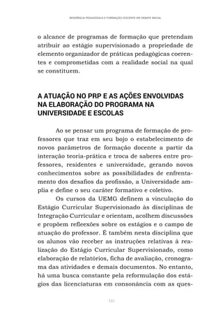 125
RESIDÊNCIA PEDAGÓGICA E FORMAÇÃO DOCENTE EM DEBATE INICIAL
o alcance de programas de formação que pretendam
atribuir ao estágio supervisionado a propriedade de
elemento organizador de práticas pedagógicas coeren-
tes e comprometidas com a realidade social na qual
se constituem.
A ATUAÇÃO NO PRP E AS AÇÕES ENVOLVIDAS
NA ELABORAÇÃO DO PROGRAMA NA
UNIVERSIDADE E ESCOLAS
Ao se pensar um programa de formação de pro-
fessores que traz em seu bojo o estabelecimento de
novos parâmetros de formação docente a partir da
interação teoria-prática e troca de saberes entre pro-
fessores, residentes e universidade, gerando novos
conhecimentos sobre as possibilidades de enfrenta-
mento dos desafios da profissão, a Universidade am-
plia e define o seu caráter formativo e coletivo.
Os cursos da UEMG definem a vinculação do
Estágio Curricular Supervisionado às disciplinas de
Integração Curricular e orientam, acolhem discussões
e propõem refleexões sobre os estágios e o campo de
atuação do professor. É também nesta disciplina que
os alunos vão receber as instruções relativas à rea-
lização do Estágio Curricular Supervisionado, como
elaboração de relatórios, ficha de avaliação, cronogra-
ma das atividades e demais documentos. No entanto,
há uma busca constante pela reformulação dos está-
gios das licenciaturas em consonância com as ques-
 