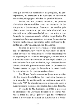 126
RESIDÊNCIA PEDAGÓGICA E FORMAÇÃO DOCENTE EM DEBATE INICIAL
tões que advêm da observação, da pesquisa, do pla-
nejamento, da execução e da avaliação de diferentes
atividades pedagógicas vividas na prática docente.
Assim, em um primeiro momento, as práticas
educativas são entendidas como um momento de in-
vestigação e intervenção. Encontrar as escolas pú-
blicas nesse contexto é, por um lado, descobrir um
laboratório de práticas pedagógicas e, por outro, a rea-
firmação do espaço da escola pública como direito. No
programa, a figura do preceptor orienta a formação dos
futuros profissionais orientados pelos professores do-
centes no coletivo da construção de saberes.
Formar os preceptores torna-se uma possibili-
dade de oferecer ao preceptor, ao residente e ao orien-
tador docente os fundamentos teórico-metodológicos
da organização do trabalho pedagógico, a diversidade e
a inclusão escolar nas escolas de educação básica. As
atividades de formação realizadas, seja presencialmen-
te ou à distância, provocam nos atores do processo re-
fleexões acerca do papel do formador e da necessidade
de entendimento da relação teoria-prática.
Em Minas Gerais, o acompanhamento e avalia-
ção dos planos de atividades dos residentes, documen-
to orientador da participação do residente nas ativi-
dades do PRP, foi direcionado pela discussão sobre o
currículo como elemento orientador da prática docente.
O estado de MG finalizou em 2018 o processo
de elaboração do Currículo Referência de Minas Ge-
rais a partir da BNCC, processo que foi coordenado
entre a Secretaria Estadual de Educação e a Undi-
 