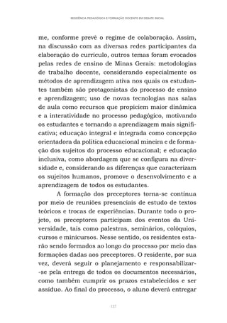 127
RESIDÊNCIA PEDAGÓGICA E FORMAÇÃO DOCENTE EM DEBATE INICIAL
me, conforme prevê o regime de colaboração. Assim,
na discussão com as diversas redes participantes da
elaboração do currículo, outros temas foram evocados
pelas redes de ensino de Minas Gerais: metodologias
de trabalho docente, considerando especialmente os
métodos de aprendizagem ativa nos quais os estudan-
tes também são protagonistas do processo de ensino
e aprendizagem; uso de novas tecnologias nas salas
de aula como recursos que propiciem maior dinâmica
e a interatividade no processo pedagógico, motivando
os estudantes e tornando a aprendizagem mais signifi-
cativa; educação integral e integrada como concepção
orientadora da política educacional mineira e de forma-
ção dos sujeitos do processo educacional; e educação
inclusiva, como abordagem que se configura na diver-
sidade e, considerando as diferenças que caracterizam
os sujeitos humanos, promove o desenvolvimento e a
aprendizagem de todos os estudantes.
A formação dos preceptores torna-se contínua
por meio de reuniões presenciais de estudo de textos
teóricos e trocas de experiências. Durante todo o pro-
jeto, os preceptores participam dos eventos da Uni-
versidade, tais como palestras, seminários, colóquios,
cursos e minicursos. Nesse sentido, os residentes esta-
rão sendo formados ao longo do processo por meio das
formações dadas aos preceptores. O residente, por sua
vez, deverá seguir o planejamento e responsabilizar-
-se pela entrega de todos os documentos necessários,
como também cumprir os prazos estabelecidos e ser
assíduo. Ao final do processo, o aluno deverá entregar
 