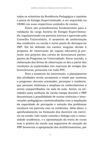 128
RESIDÊNCIA PEDAGÓGICA E FORMAÇÃO DOCENTE EM DEBATE INICIAL
todos os relatórios da Residência Pedagógica e também
a pasta do Estágio Supervisionado, a ser arquivada na
UEMG em suas respectivas unidades de ensino.
Esses são procedimentos fundamentais para a
validação da carga horária do Estágio Supervisiona-
do, regulamentado em portaria interna e aprovado pelo
Conselho Universitário. O momento de ambientação
dos residentes na escola é outro ponto de destaque no
PRP. Ele foi definido em caráter singular devido à
proposta de observação do espaço educativo já pre-
sente nos projetos dos cursos de licenciatura partici-
pantes do Programa na Universidade. Nesse sentido, a
elaboração das fichas de observação se deu a partir das
condições já explicitadas nos manuais de estágio das
licenciaturas, presentes em cada PPC.
Para o momento da intervenção, o planejamento
das atividades revela novamente a tríade que sustenta
o programa: docente orientador, preceptor e residente,
que pensam, elaboram e ampliam os conhecimentos a
serem compartilhados em sala de aula. Assim, as ati-
vidades para melhoria da escola-campo durante o PRP
descortinam a possibilidade de outras vivências e inter-
venções pedagógicas contextualizadas com a ampliação
da capacidade de percepção e solução dos problemas
escolares em parceria com os residentes. Além disso, o
aprofundamento na formação dos docentes em exercí-
cio na escola, com maior contato e diálogo com a comu-
nidade acadêmica, e a aproximação da teoria do curso
com a prática da escola nos segmentos de atuação do
PRP favorecem a apropriação dos multiletramentos, por
 