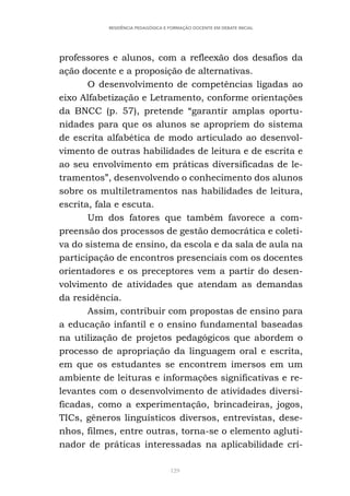 129
RESIDÊNCIA PEDAGÓGICA E FORMAÇÃO DOCENTE EM DEBATE INICIAL
professores e alunos, com a refleexão dos desafios da
ação docente e a proposição de alternativas.
O desenvolvimento de competências ligadas ao
eixo Alfabetização e Letramento, conforme orientações
da BNCC (p. 57), pretende “garantir amplas oportu-
nidades para que os alunos se apropriem do sistema
de escrita alfabética de modo articulado ao desenvol-
vimento de outras habilidades de leitura e de escrita e
ao seu envolvimento em práticas diversificadas de le-
tramentos”, desenvolvendo o conhecimento dos alunos
sobre os multiletramentos nas habilidades de leitura,
escrita, fala e escuta.
Um dos fatores que também favorece a com-
preensão dos processos de gestão democrática e coleti-
va do sistema de ensino, da escola e da sala de aula na
participação de encontros presenciais com os docentes
orientadores e os preceptores vem a partir do desen-
volvimento de atividades que atendam as demandas
da residência.
Assim, contribuir com propostas de ensino para
a educação infantil e o ensino fundamental baseadas
na utilização de projetos pedagógicos que abordem o
processo de apropriação da linguagem oral e escrita,
em que os estudantes se encontrem imersos em um
ambiente de leituras e informações significativas e re-
levantes com o desenvolvimento de atividades diversi-
ficadas, como a experimentação, brincadeiras, jogos,
TICs, gêneros linguísticos diversos, entrevistas, dese-
nhos, filmes, entre outras, torna-se o elemento agluti-
nador de práticas interessadas na aplicabilidade crí-
 