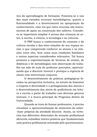 130
RESIDÊNCIA PEDAGÓGICA E FORMAÇÃO DOCENTE EM DEBATE INICIAL
tica da aprendizagem de formação. Fomenta-se o uso
dos mais variados recursos metodológicos, quanto a
funcionalidade e o favorecimento na apropriação do
conhecimento, uma vez que estes recursos são instru-
mentos de apoio na construção dos saberes. Conside-
ra-se importante ampliar o acesso das crianças às ar-
tes, à escrita, à ciência, à tecnologia e às culturas.
O PRP busca o conhecimento do contexto e da
cultura escolar e das inter-relações do seu espaço so-
cial, o que compreende conhecer os alunos e as rela-
ções entre eles, bem como suas condições familiares
e outros aspectos considerados relevantes. Tal busca
promove a experimentação de técnicas de ensino, de
didáticas e de metodologias com observação do traba-
lho em sala de aula do professor preceptor, oportuni-
zando que o discente vivencie e pratique a regência de
classe com intervenção conjunta.
O desenvolvimento de práticas pedagógicas fo-
cadas na perspectiva inclusiva, no intuito de fomentar
o respeito à diversidade e o protagonismo dos alunos e
o desenvolvimento dos níveis de proficiência em leitu-
ra e escrita a partir do trabalho com diversos gêneros
textuais, é a busca principal do Programa dentro da
Universidade.
Quando se trata de formar professores, é preciso
visualizar a operacionalização de elementos do saber-
-fazer próprios da atividade docente. Assim, as vivên-
cias nas diferentes dimensões da atuação profissional
oferecem subsídios teórico-práticos que fundamentam
uma prática profissional orientada pelo questionamen-
 