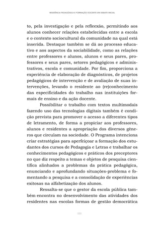 131
RESIDÊNCIA PEDAGÓGICA E FORMAÇÃO DOCENTE EM DEBATE INICIAL
to, pela investigação e pela refleexão, permitindo aos
alunos conhecer relações estabelecidas entre a escola
e o contexto sociocultural da comunidade na qual está
inserida. Destaque também se dá ao processo educa-
tivo e aos aspectos da sociabilidade, como as relações
entre professores e alunos, alunos e seus pares, pro-
fessores e seus pares, setores pedagógicos e adminis-
trativos, escola e comunidade. Por fim, proporciona a
experiência de elaboração de diagnósticos, de projetos
pedagógicos de intervenção e de avaliação de suas in-
tervenções, levando o residente ao (re)conhecimento
das especificidades do trabalho nas instituições for-
mais de ensino e da ação docente.
Possibilitar o trabalho com textos multimodais
fazendo uso das tecnologias digitais também é condi-
ção prevista para promover o acesso a diferentes tipos
de letramento, de forma a propiciar aos professores,
alunos e residentes a apropriação dos diversos gêne-
ros que circulam na sociedade. O Programa intenciona
criar estratégias para aperfeiçoar a formação dos estu-
dantes dos cursos de Pedagogia e Letras e trabalhar os
conhecimentos pedagógicos e práticos dos preceptores
no que diz respeito a temas e objetos de pesquisa cien-
tífica alinhados a problemas da prática pedagógica,
enunciando e aprofundando situações-problema e fo-
mentando a pesquisa e a consolidação de experiências
exitosas na alfabetização dos alunos.
Ressalta-se que o gestor da escola pública tam-
bém encontra no desenvolvimento das atividades dos
residentes nas escolas formas de gestão democrática
 
