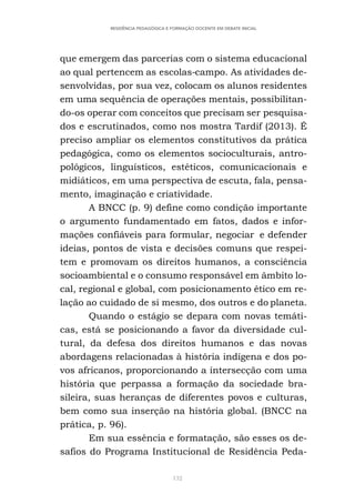 132
RESIDÊNCIA PEDAGÓGICA E FORMAÇÃO DOCENTE EM DEBATE INICIAL
que emergem das parcerias com o sistema educacional
ao qual pertencem as escolas-campo. As atividades de-
senvolvidas, por sua vez, colocam os alunos residentes
em uma sequência de operações mentais, possibilitan-
do-os operar com conceitos que precisam ser pesquisa-
dos e escrutinados, como nos mostra Tardif (2013). É
preciso ampliar os elementos constitutivos da prática
pedagógica, como os elementos socioculturais, antro-
pológicos, linguísticos, estéticos, comunicacionais e
midiáticos, em uma perspectiva de escuta, fala, pensa-
mento, imaginação e criatividade.
A BNCC (p. 9) define como condição importante
o argumento fundamentado em fatos, dados e infor-
mações confiáveis para formular, negociar e defender
ideias, pontos de vista e decisões comuns que respei-
tem e promovam os direitos humanos, a consciência
socioambiental e o consumo responsável em âmbito lo-
cal, regional e global, com posicionamento ético em re-
lação ao cuidado de si mesmo, dos outros e do planeta.
Quando o estágio se depara com novas temáti-
cas, está se posicionando a favor da diversidade cul-
tural, da defesa dos direitos humanos e das novas
abordagens relacionadas à história indígena e dos po-
vos africanos, proporcionando a intersecção com uma
história que perpassa a formação da sociedade bra-
sileira, suas heranças de diferentes povos e culturas,
bem como sua inserção na história global. (BNCC na
prática, p. 96).
Em sua essência e formatação, são esses os de-
safios do Programa Institucional de Residência Peda-
 