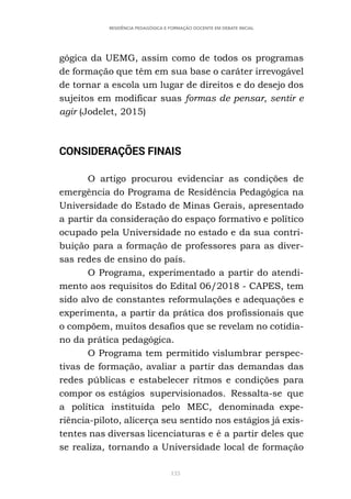 133
RESIDÊNCIA PEDAGÓGICA E FORMAÇÃO DOCENTE EM DEBATE INICIAL
gógica da UEMG, assim como de todos os programas
de formação que têm em sua base o caráter irrevogável
de tornar a escola um lugar de direitos e do desejo dos
sujeitos em modificar suas formas de pensar, sentir e
agir (Jodelet, 2015)
CONSIDERAÇÕES FINAIS
O artigo procurou evidenciar as condições de
emergência do Programa de Residência Pedagógica na
Universidade do Estado de Minas Gerais, apresentado
a partir da consideração do espaço formativo e político
ocupado pela Universidade no estado e da sua contri-
buição para a formação de professores para as diver-
sas redes de ensino do país.
O Programa, experimentado a partir do atendi-
mento aos requisitos do Edital 06/2018 - CAPES, tem
sido alvo de constantes reformulações e adequações e
experimenta, a partir da prática dos profissionais que
o compõem, muitos desafios que se revelam no cotidia-
no da prática pedagógica.
O Programa tem permitido vislumbrar perspec-
tivas de formação, avaliar a partir das demandas das
redes públicas e estabelecer ritmos e condições para
compor os estágios supervisionados. Ressalta-se que
a política instituída pelo MEC, denominada expe-
riência-piloto, alicerça seu sentido nos estágios já exis-
tentes nas diversas licenciaturas e é a partir deles que
se realiza, tornando a Universidade local de formação
 