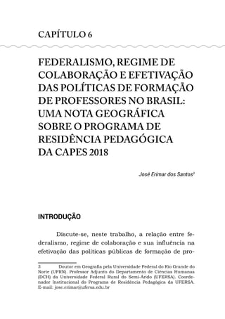 CAPÍTULO 6
FEDERALISMO, REGIME DE
COLABORAÇÃO E EFETIVAÇÃO
DAS POLÍTICAS DE FORMAÇÃO
DE PROFESSORES NO BRASIL:
UMA NOTA GEOGRÁFICA
SOBRE O PROGRAMA DE
RESIDÊNCIA PEDAGÓGICA
DA CAPES 2018
José Erimar dos Santos3
INTRODUÇÃO
Discute-se, neste trabalho, a relação entre fe-
deralismo, regime de colaboração e sua influência na
efetivação das políticas públicas de formação de pro-
3 Doutor em Geografia pela Universidade Federal do Rio Grande do
Norte (UFRN). Professor Adjunto do Departamento de Ciências Humanas
(DCH) da Universidade Federal Rural do Semi-Árido (UFERSA). Coorde-
nador Institucional do Programa de Residência Pedagógica da UFERSA.
E-mail: jose.erimar@ufersa.edu.br
 