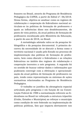 136
RESIDÊNCIA PEDAGÓGICA E FORMAÇÃO DOCENTE EM DEBATE INICIAL
fessores no Brasil, através do Programa de Residência
Pedagógica da CAPES, a partir do Edital nº. 06/2018.
Dessa forma, objetiva-se analisar como os regimes de
colaboração e cooperação do federalismo nacional ar-
ticulam-se às políticas de formação de professores e
quais as influências disso nos desdobramentos, do
ponto de vista prático, da atual política de formação de
professores encabeçada pelo Ministério da Educação,
a partir do ano de 2018, no Brasil.
A metodologia adotada valeu-se da pesquisa bi-
bliográfica e da pesquisa documental. A primeira de-
correu da necessidade de se discutir a forma como o
território nacional é usado pelo Estado no processo de
implementação das políticas de formação de profes-
sores, bem como discutir o federalismo e as relações
federativas no âmbito dos regimes de colaboração e
cooperação inerentes a este programa. A segunda foi
no sentido de buscar coletar dados e informações que
pudessem convergir com a efetivação e operacionali-
zação da atual política de formação de professores no
país, tendo como representação os sistemas de ações
normativas relacionadas ao Programa de Residência
Pedagógica.
O trabalho se justifica da abrangência espacial
articulada pelo programa e em função de na Consti-
tuição Federal de 1988 a normatização referente ao fe-
deralismo no Brasil ter reforçado a estrutura tripartite
(União, Estados e Municípios) ao reforçar o município
como condição de ente federado na implementação de
políticas públicas, fato que impacta diretamente nos
 