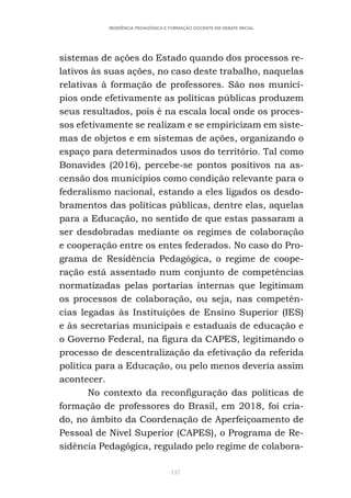 137
RESIDÊNCIA PEDAGÓGICA E FORMAÇÃO DOCENTE EM DEBATE INICIAL
sistemas de ações do Estado quando dos processos re-
lativos às suas ações, no caso deste trabalho, naquelas
relativas à formação de professores. São nos municí-
pios onde efetivamente as políticas públicas produzem
seus resultados, pois é na escala local onde os proces-
sos efetivamente se realizam e se empiricizam em siste-
mas de objetos e em sistemas de ações, organizando o
espaço para determinados usos do território. Tal como
Bonavides (2016), percebe-se pontos positivos na as-
censão dos municípios como condição relevante para o
federalismo nacional, estando a eles ligados os desdo-
bramentos das políticas públicas, dentre elas, aquelas
para a Educação, no sentido de que estas passaram a
ser desdobradas mediante os regimes de colaboração
e cooperação entre os entes federados. No caso do Pro-
grama de Residência Pedagógica, o regime de coope-
ração está assentado num conjunto de competências
normatizadas pelas portarias internas que legitimam
os processos de colaboração, ou seja, nas competên-
cias legadas às Instituições de Ensino Superior (IES)
e às secretarias municipais e estaduais de educação e
o Governo Federal, na figura da CAPES, legitimando o
processo de descentralização da efetivação da referida
política para a Educação, ou pelo menos deveria assim
acontecer.
No contexto da reconfiguração das políticas de
formação de professores do Brasil, em 2018, foi cria-
do, no âmbito da Coordenação de Aperfeiçoamento de
Pessoal de Nível Superior (CAPES), o Programa de Re-
sidência Pedagógica, regulado pelo regime de colabora-
 