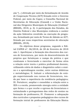 138
RESIDÊNCIA PEDAGÓGICA E FORMAÇÃO DOCENTE EM DEBATE INICIAL
ção “[...] efetivado por meio da formalização de Acordo
de Cooperação Técnica (ACT) firmado entre o Governo
Federal, por meio da Capes; o Conselho Nacional de
Secretarias de Educação (Consed) e a União Nacio-
nal dos Dirigentes Municipais de Educação (Undime)”
(BRASIL, 2018, p. 2). A participação dos Estados, do
Distrito Federal e dos Municípios evidencia o caráter
da ação federativa envolvida na execução do progra-
ma, formalizado por meio de Termo de Adesão ao ACT,
firmado por suas respectivas secretarias de educação
(BRASIL, 2018).
Os objetivos desse programa, segundo o Edi-
tal CAPES nº. 06/2018, de 28 de fevereiro de 2018
são: I. Aperfeiçoar a formação dos discentes dos cur-
sos de licenciatura, por meio do desenvolvimento de
projetos que fortaleçam o campo da prática e que
conduzam o licenciando a exercitar de forma ativa
a relação entre teoria e prática profissional docente,
utilizando coleta de dados e diagnóstico sobre o ensi-
no e a aprendizagem escolar, entre outras didáticas
e metodologias; II. Induzir a reformulação do está-
gio supervisionado nos cursos de licenciatura, ten-
do por base a experiência da residência pedagógica;
III. Fortalecer, ampliar e consolidar a relação entre a
IES e a escola, promovendo sinergia entre a entidade
que forma e a que recebe o egresso da licenciatura e
estimulando o protagonismo das redes de ensino na
formação de professores; IV. Promover a adequação
dos currículos e propostas pedagógicas dos cursos de
formação inicial de professores da Educação Básica
 