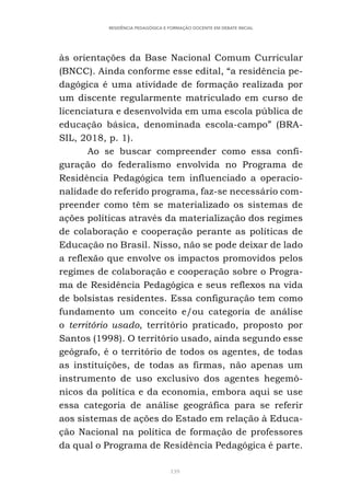 139
RESIDÊNCIA PEDAGÓGICA E FORMAÇÃO DOCENTE EM DEBATE INICIAL
às orientações da Base Nacional Comum Curricular
(BNCC). Ainda conforme esse edital, “a residência pe-
dagógica é uma atividade de formação realizada por
um discente regularmente matriculado em curso de
licenciatura e desenvolvida em uma escola pública de
educação básica, denominada escola-campo” (BRA-
SIL, 2018, p. 1).
Ao se buscar compreender como essa confi-
guração do federalismo envolvida no Programa de
Residência Pedagógica tem influenciado a operacio-
nalidade do referido programa, faz-se necessário com-
preender como têm se materializado os sistemas de
ações políticas através da materialização dos regimes
de colaboração e cooperação perante as políticas de
Educação no Brasil. Nisso, não se pode deixar de lado
a reflexão que envolve os impactos promovidos pelos
regimes de colaboração e cooperação sobre o Progra-
ma de Residência Pedagógica e seus reflexos na vida
de bolsistas residentes. Essa configuração tem como
fundamento um conceito e/ou categoria de análise
o território usado, território praticado, proposto por
Santos (1998). O território usado, ainda segundo esse
geógrafo, é o território de todos os agentes, de todas
as instituições, de todas as firmas, não apenas um
instrumento de uso exclusivo dos agentes hegemô-
nicos da política e da economia, embora aqui se use
essa categoria de análise geográfica para se referir
aos sistemas de ações do Estado em relação à Educa-
ção Nacional na política de formação de professores
da qual o Programa de Residência Pedagógica é parte.
 