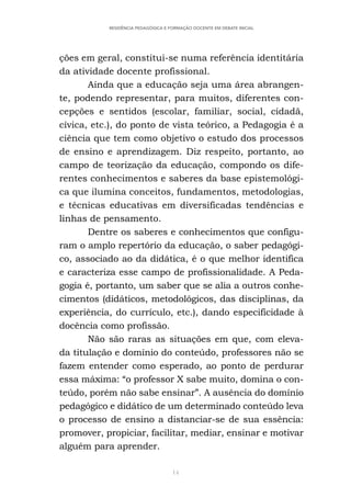 14
RESIDÊNCIA PEDAGÓGICA E FORMAÇÃO DOCENTE EM DEBATE INICIAL
ções em geral, constitui-se numa referência identitária
da atividade docente profissional.
Ainda que a educação seja uma área abrangen-
te, podendo representar, para muitos, diferentes con-
cepções e sentidos (escolar, familiar, social, cidadã,
cívica, etc.), do ponto de vista teórico, a Pedagogia é a
ciência que tem como objetivo o estudo dos processos
de ensino e aprendizagem. Diz respeito, portanto, ao
campo de teorização da educação, compondo os dife-
rentes conhecimentos e saberes da base epistemológi-
ca que ilumina conceitos, fundamentos, metodologias,
e técnicas educativas em diversificadas tendências e
linhas de pensamento.
Dentre os saberes e conhecimentos que configu-
ram o amplo repertório da educação, o saber pedagógi-
co, associado ao da didática, é o que melhor identifica
e caracteriza esse campo de profissionalidade. A Peda-
gogia é, portanto, um saber que se alia a outros conhe-
cimentos (didáticos, metodológicos, das disciplinas, da
experiência, do currículo, etc.), dando especificidade à
docência como profissão.
Não são raras as situações em que, com eleva-
da titulação e domínio do conteúdo, professores não se
fazem entender como esperado, ao ponto de perdurar
essa máxima: “o professor X sabe muito, domina o con-
teúdo, porém não sabe ensinar”. A ausência do domínio
pedagógico e didático de um determinado conteúdo leva
o processo de ensino a distanciar-se de sua essência:
promover, propiciar, facilitar, mediar, ensinar e motivar
alguém para aprender.
 