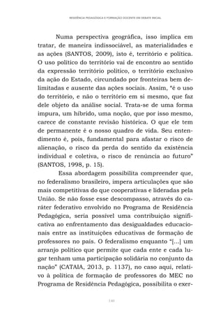 140
RESIDÊNCIA PEDAGÓGICA E FORMAÇÃO DOCENTE EM DEBATE INICIAL
Numa perspectiva geográfica, isso implica em
tratar, de maneira indissociável, as materialidades e
as ações (SANTOS, 2009), isto é, território e política.
O uso político do território vai de encontro ao sentido
da expressão território político, o território exclusivo
da ação do Estado, circundado por fronteiras bem de-
limitadas e ausente das ações sociais. Assim, “é o uso
do território, e não o território em si mesmo, que faz
dele objeto da análise social. Trata-se de uma forma
impura, um híbrido, uma noção, que por isso mesmo,
carece de constante revisão histórica. O que ele tem
de permanente é o nosso quadro de vida. Seu enten-
dimento é, pois, fundamental para afastar o risco de
alienação, o risco da perda do sentido da existência
individual e coletiva, o risco de renúncia ao futuro”
(SANTOS, 1998, p. 15).
Essa abordagem possibilita compreender que,
no federalismo brasileiro, impera articulações que são
mais competitivas do que cooperativas e lideradas pela
União. Se não fosse esse descompasso, através do ca-
ráter federativo envolvido no Programa de Residência
Pedagógica, seria possível uma contribuição signifi-
cativa ao enfrentamento das desigualdades educacio-
nais entre as instituições educativas de formação de
professores no país. O federalismo enquanto “[...] um
arranjo político que permite que cada ente e cada lu-
gar tenham uma participação solidária no conjunto da
nação” (CATAIA, 2013, p. 1137), no caso aqui, relati-
vo à política de formação de professores do MEC no
Programa de Residência Pedagógica, possibilita o exer-
 