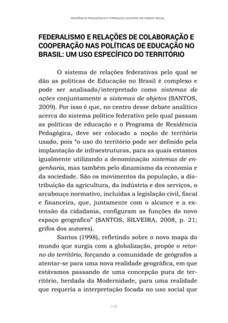 142
RESIDÊNCIA PEDAGÓGICA E FORMAÇÃO DOCENTE EM DEBATE INICIAL
FEDERALISMO E RELAÇÕES DE COLABORAÇÃO E
COOPERAÇÃO NAS POLÍTICAS DE EDUCAÇÃO NO
BRASIL: UM USO ESPECÍFICO DO TERRITÓRIO
O sistema de relações federativas pelo qual se
dão as políticas de Educação no Brasil é complexo e
pode ser analisado/interpretado como sistemas de
ações conjuntamente a sistemas de objetos (SANTOS,
2009). Por isso é que, no centro desse debate analítico
acerca do sistema político federativo pelo qual passam
as políticas de educação e o Programa de Residência
Pedagógica, deve ser colocado a noção de território
usado, pois “o uso do território pode ser definido pela
implantação de infraestruturas, para as quais estamos
igualmente utilizando a denominação sistemas de en-
genharia, mas também pelo dinamismo da economia e
da sociedade. São os movimentos da população, a dis-
tribuição da agricultura, da indústria e dos serviços, o
arcabouço normativo, incluídas a legislação civil, fiscal
e financeira, que, juntamente com o alcance e a ex-
tensão da cidadania, configuram as funções do novo
espaço geográfico” (SANTOS, SILVEIRA, 2008, p. 21;
grifos dos autores).
Santos (1998), refletindo sobre o novo mapa do
mundo que surgia com a globalização, propõe o retor-
no do território, forçando a comunidade de geógrafos a
atentar-se para uma nova realidade geográfica, em que
estávamos passando de uma concepção pura de ter-
ritório, herdada da Modernidade, para uma realidade
que requeria a interpretação focada no uso social que
 