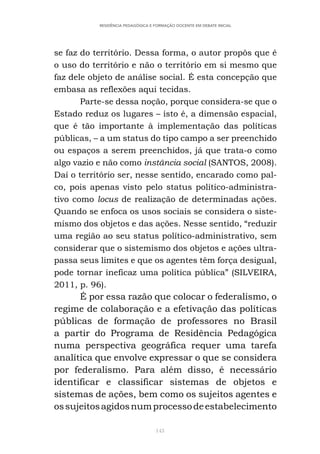 143
RESIDÊNCIA PEDAGÓGICA E FORMAÇÃO DOCENTE EM DEBATE INICIAL
se faz do território. Dessa forma, o autor propôs que é
o uso do território e não o território em si mesmo que
faz dele objeto de análise social. É esta concepção que
embasa as reflexões aqui tecidas.
Parte-se dessa noção, porque considera-se que o
Estado reduz os lugares – isto é, a dimensão espacial,
que é tão importante à implementação das políticas
públicas, – a um status do tipo campo a ser preenchido
ou espaços a serem preenchidos, já que trata-o como
algo vazio e não como instância social (SANTOS, 2008).
Daí o território ser, nesse sentido, encarado como pal-
co, pois apenas visto pelo status político-administra-
tivo como locus de realização de determinadas ações.
Quando se enfoca os usos sociais se considera o siste-
mismo dos objetos e das ações. Nesse sentido, “reduzir
uma região ao seu status político-administrativo, sem
considerar que o sistemismo dos objetos e ações ultra-
passa seus limites e que os agentes têm força desigual,
pode tornar ineficaz uma política pública” (SILVEIRA,
2011, p. 96).
É por essa razão que colocar o federalismo, o
regime de colaboração e a efetivação das políticas
públicas de formação de professores no Brasil
a partir do Programa de Residência Pedagógica
numa perspectiva geográfica requer uma tarefa
analítica que envolve expressar o que se considera
por federalismo. Para além disso, é necessário
identificar e classificar sistemas de objetos e
sistemas de ações, bem como os sujeitos agentes e
ossujeitosagidosnumprocessodeestabelecimento
 