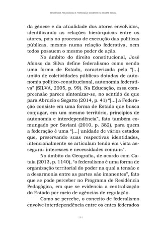144
RESIDÊNCIA PEDAGÓGICA E FORMAÇÃO DOCENTE EM DEBATE INICIAL
da gênese e da atualidade dos atores envolvidos,
identificando as relações hierárquicas entre os
atores, pois no processo de execução das políticas
públicas, mesmo numa relação federativa, nem
todos possuem o mesmo poder de ação.
No âmbito do direito constitucional, José
Afonso da Silva define federalismo como sendo
uma forma de Estado, caracterizada pela “[...]
união de coletividades públicas dotadas de auto-
nomia político-constitucional, autonomia federati-
va” (SILVA, 2005, p. 99). Na Educação, essa com-
preensão parece sintonizar-se, no sentido de que
para Abrucio e Segatto (2014, p. 41) “[...] a Federa-
ção consiste em uma forma de Estado que busca
conjugar, em um mesmo território, princípios de
autonomia e interdependência”, fato também co-
mungado por Saviani (2010, p. 382), para quem
a federação é uma “[...] unidade de vários estados
que, preservando suas respectivas identidades,
intencionalmente se articulam tendo em vista as-
segurar interesses e necessidades comuns”.
No âmbito da Geografia, de acordo com Ca-
taia (2013, p. 1140), “o federalismo é uma forma de
organização territorial do poder na qual a tensão e
a desarmonia entre as partes são imanentes”, fato
que se pode perceber no Programa de Residência
Pedagógica, em que se evidencia a centralização
do Estado por meio de agências de regulação.
Como se percebe, o conceito de federalismo
envolve interdependência entre os entes federados
 