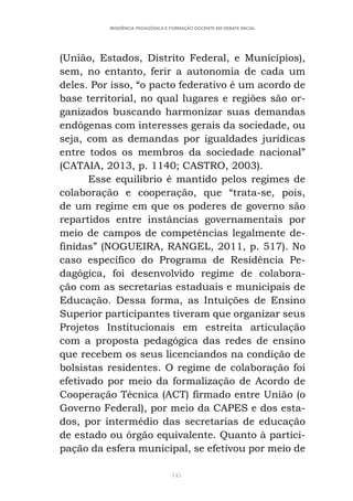 145
RESIDÊNCIA PEDAGÓGICA E FORMAÇÃO DOCENTE EM DEBATE INICIAL
(União, Estados, Distrito Federal, e Municípios),
sem, no entanto, ferir a autonomia de cada um
deles. Por isso, “o pacto federativo é um acordo de
base territorial, no qual lugares e regiões são or-
ganizados buscando harmonizar suas demandas
endógenas com interesses gerais da sociedade, ou
seja, com as demandas por igualdades jurídicas
entre todos os membros da sociedade nacional”
(CATAIA, 2013, p. 1140; CASTRO, 2003).
Esse equilíbrio é mantido pelos regimes de
colaboração e cooperação, que “trata-se, pois,
de um regime em que os poderes de governo são
repartidos entre instâncias governamentais por
meio de campos de competências legalmente de-
finidas” (NOGUEIRA, RANGEL, 2011, p. 517). No
caso específico do Programa de Residência Pe-
dagógica, foi desenvolvido regime de colabora-
ção com as secretarias estaduais e municipais de
Educação. Dessa forma, as Intuições de Ensino
Superior participantes tiveram que organizar seus
Projetos Institucionais em estreita articulação
com a proposta pedagógica das redes de ensino
que recebem os seus licenciandos na condição de
bolsistas residentes. O regime de colaboração foi
efetivado por meio da formalização de Acordo de
Cooperação Técnica (ACT) firmado entre União (o
Governo Federal), por meio da CAPES e dos esta-
dos, por intermédio das secretarias de educação
de estado ou órgão equivalente. Quanto à partici-
pação da esfera municipal, se efetivou por meio de
 
