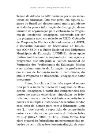 146
RESIDÊNCIA PEDAGÓGICA E FORMAÇÃO DOCENTE EM DEBATE INICIAL
Termo de Adesão ao ACT, firmado por suas secre-
tarias de educação, fato que gerou em alguns lu-
gares do Brasil um descompasso muito grande no
sentido da pouca informação de divulgação desse
formato de organização para efetivação do Progra-
ma de Residência Pedagógica, sobretudo por ser
um programa novo em relação ao PIBID. O Acordo
de Cooperação Técnica celebrado entre a CAPES,
o Conselho Nacional de Secretários de Educa-
ção (CONSED) e a União Nacional dos Dirigentes
Municipais de Educação (UNDIME), visou apoio
mútuo institucional à implantação das ações e
programas que integram a Política Nacional de
Formação dos Profissionais da Educação Básica
e ao aprimoramento da formação de professores
em cursos de formação inicial e continuada, da
qual o Programa de Residência Pedagógica é parte
integrante.
Nisso, fica clara a dimensão espacial reque-
rida para a implementação do Programa de Resi-
dência Pedagógica a partir das competências das
partes no acordo envolvidas, vinculadas ao fede-
ralismo, uma vez que fica evidente a repartição de
poder em múltiplas instâncias, “descentralizando”
essa ação do Estado para com a Educação, uma
vez “[...] que norteia a repartição de competência
entre as entidades componentes do Estado fede-
ral [...]” (SILVA, 2005, p. 478). Dessa forma, fica
claro o papel do federalismo na construção das re-
lações de centralização e descentralização de com-
 