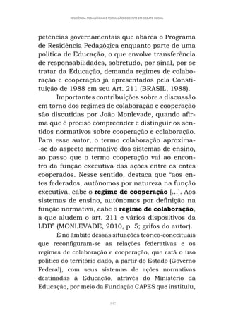 147
RESIDÊNCIA PEDAGÓGICA E FORMAÇÃO DOCENTE EM DEBATE INICIAL
petências governamentais que abarca o Programa
de Residência Pedagógica enquanto parte de uma
política de Educação, o que envolve transferência
de responsabilidades, sobretudo, por sinal, por se
tratar da Educação, demanda regimes de colabo-
ração e cooperação já apresentados pela Consti-
tuição de 1988 em seu Art. 211 (BRASIL, 1988).
Importantes contribuições sobre a discussão
em torno dos regimes de colaboração e cooperação
são discutidas por João Monlevade, quando afir-
ma que é preciso compreender e distinguir os sen-
tidos normativos sobre cooperação e colaboração.
Para esse autor, o termo colaboração aproxima-
-se do aspecto normativo dos sistemas de ensino,
ao passo que o termo cooperação vai ao encon-
tro da função executiva das ações entre os entes
cooperados. Nesse sentido, destaca que “aos en-
tes federados, autônomos por natureza na função
executiva, cabe o regime de cooperação [...]. Aos
sistemas de ensino, autônomos por definição na
função normativa, cabe o regime de colaboração,
a que aludem o art. 211 e vários dispositivos da
LDB” (MONLEVADE, 2010, p. 5; grifos do autor).
É no âmbito dessas situações teórico-conceituais
que reconfiguram-se as relações federativas e os
regimes de colaboração e cooperação, que está o uso
político do território dado, a partir do Estado (Governo
Federal), com seus sistemas de ações normativas
destinadas à Educação, através do Ministério da
Educação, por meio da Fundação CAPES que instituiu,
 