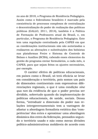 148
RESIDÊNCIA PEDAGÓGICA E FORMAÇÃO DOCENTE EM DEBATE INICIAL
no ano de 2018, o Programa de Residência Pedagógica.
Assim como o federalismo brasileiro é marcado pela
coexistência de processos complexos de centralização
e descentralização do poder de realização das políticas
públicas (GALLO, 2011, 2014), também é a Política
de Formação de Professores atual do Brasil, e, em
particular, o Programa de Residência Pedagógica. Este
tem uma regulação centralizada pela CAPES em que
as coordenações institucionais não são autorizadas a
realizarem as alterações e substituições dos bolsistas
nas plataformas Freire e Sistema de Controle de
Bolsas e Auxílios (SCBA), cabendo esses elementos da
gestão do programa enviar formulários, a cada mês, à
CAPES, para que sejam feitos os ajustes necessários,
por exemplo.
O caráter efetivo de políticas educacionais,
em países como o Brasil, só terá eficácia se levar
em consideração o território, pois somos um país
de dimensões continentais com expressivas dife-
renciações regionais, o que é uma condição sine
qua non da evidência de que o poder precisa ser
dividido, sobretudo quando da implementação de
políticas educacionais, de saúde, sociais. Dessa
forma, “introduzir a dimensão do poder nas re-
lações intergovernamentais tem a vantagem de
afastar a abordagem formalista estática das ‘com-
petências’ dos entes e aproximar uma abordagem
dinâmica dos entes da federação, pensados segun-
do o território usado e não como meras divisões
político-administrativas moldáveis de acordo com
 
