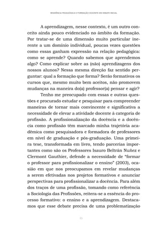 15
RESIDÊNCIA PEDAGÓGICA E FORMAÇÃO DOCENTE EM DEBATE INICIAL
A aprendizagem, nesse contexto, é um outro con-
ceito ainda pouco evidenciado no âmbito da formação.
Por tratar-se de uma dimensão muito particular ine-
rente a um domínio individual, poucas vezes questões
como essas ganham expressão na relação pedagógica:
como se aprende? Quando sabemos que aprendemos
algo? Como explicar sobre as (não) aprendizagens dos
nossos alunos? Nessa mesma direção faz sentido per-
guntar: qual a formação que forma? Serão formativos os
cursos que, mesmo muito bem aceitos, não promovem
mudanças na maneira do(a) professor(a) pensar e agir?
Tenho me preocupado com essas e outras ques-
tões e procurado estudar e pesquisar para compreender
maneiras de tornar mais convincente e significativa a
necessidade de elevar a atividade docente à categoria de
profissão. A profissionalização da docência e a docên-
cia como profissão têm marcado minha trajetória aca-
dêmica como pesquisadora e formadora de professores
em nível de graduação e pós-graduação. Uma primei-
ra tese, transformada em livro, tendo parcerias impor-
tantes como são os Professores Isauro Beltrán Nuñez e
Clermont Gauthier, defende a necessidade de “formar
o professor para profissionalizar o ensino” (2003), oca-
sião em que nos preocupamos em revelar mudanças
a serem efetivadas nos projetos formativos e anunciar
perspectivas para profissionalizar a docência. Para além
dos traços de uma profissão, tomando como referência
a Sociologia das Profissões, reitera-se a essência do pro-
cesso formativo: o ensino e a aprendizagem. Destaca-
mos que esse debate precisa de uma problematização
 