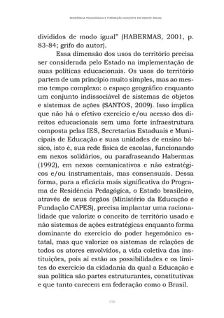 150
RESIDÊNCIA PEDAGÓGICA E FORMAÇÃO DOCENTE EM DEBATE INICIAL
divididos de modo igual” (HABERMAS, 2001, p.
83-84; grifo do autor).
Essa dimensão dos usos do território precisa
ser considerada pelo Estado na implementação de
suas políticas educacionais. Os usos do território
partem de um princípio muito simples, mas ao mes-
mo tempo complexo: o espaço geográfico enquanto
um conjunto indissociável de sistemas de objetos
e sistemas de ações (SANTOS, 2009). Isso implica
que não há o efetivo exercício e/ou acesso dos di-
reitos educacionais sem uma forte infraestrutura
composta pelas IES, Secretarias Estaduais e Muni-
cipais de Educação e suas unidades de ensino bá-
sico, isto é, sua rede física de escolas, funcionando
em nexos solidários, ou parafraseando Habermas
(1992), em nexos comunicativos e não estratégi-
cos e/ou instrumentais, mas consensuais. Dessa
forma, para a eficácia mais significativa do Progra-
ma de Residência Pedagógica, o Estado brasileiro,
através de seus órgãos (Ministério da Educação e
Fundação CAPES), precisa implantar uma raciona-
lidade que valorize o conceito de território usado e
não sistemas de ações estratégicas enquanto forma
dominante do exercício do poder hegemônico es-
tatal, mas que valorize os sistemas de relações de
todos os atores envolvidos, a vida coletiva das ins-
tituições, pois aí estão as possibilidades e os limi-
tes do exercício da cidadania da qual a Educação e
sua política são partes estruturantes, constitutivas
e que tanto carecem em federação como o Brasil.
 