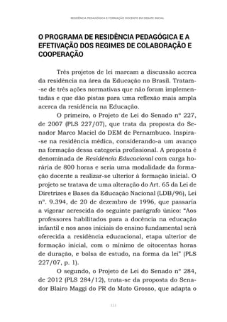 151
RESIDÊNCIA PEDAGÓGICA E FORMAÇÃO DOCENTE EM DEBATE INICIAL
O PROGRAMA DE RESIDÊNCIA PEDAGÓGICA E A
EFETIVAÇÃO DOS REGIMES DE COLABORAÇÃO E
COOPERAÇÃO
Três projetos de lei marcam a discussão acerca
da residência na área da Educação no Brasil. Tratam-
-se de três ações normativas que não foram implemen-
tadas e que dão pistas para uma reflexão mais ampla
acerca da residência na Educação.
O primeiro, o Projeto de Lei do Senado nº 227,
de 2007 (PLS 227/07), que trata da proposta do Se-
nador Marco Maciel do DEM de Pernambuco. Inspira-
-se na residência médica, considerando-a um avanço
na formação dessa categoria profissional. A proposta é
denominada de Residência Educacional com carga ho-
rária de 800 horas e seria uma modalidade da forma-
ção docente a realizar-se ulterior à formação inicial. O
projeto se tratava de uma alteração do Art. 65 da Lei de
Diretrizes e Bases da Educação Nacional (LDB/96), Lei
nº. 9.394, de 20 de dezembro de 1996, que passaria
a vigorar acrescida do seguinte parágrafo único: “Aos
professores habilitados para a docência na educação
infantil e nos anos iniciais do ensino fundamental será
oferecida a residência educacional, etapa ulterior de
formação inicial, com o mínimo de oitocentas horas
de duração, e bolsa de estudo, na forma da lei” (PLS
227/07, p. 1).
O segundo, o Projeto de Lei do Senado nº 284,
de 2012 (PLS 284/12), trata-se da proposta do Sena-
dor Blairo Maggi do PR do Mato Grosso, que adapta o
 