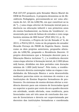 152
RESIDÊNCIA PEDAGÓGICA E FORMAÇÃO DOCENTE EM DEBATE INICIAL
PLS 227/07 proposto pelo Senador Marco Maciel do
DEM de Pernambuco. A proposta denomina-se de Re-
sidência Pedagógica, preconizando-se ser uma alte-
ração do Art. 65 da LDB/96, em que constituir-se-ia
de “[...] uma etapa ulterior de formação inicial para a
docência na educação infantil e nos primeiros anos
do ensino fundamental, na forma da ‘residência’, re-
munerada por meio de bolsas de estudos e com carga
horária mínima de 800 horas” (PLS 284/12, p. 2).
O terceiro, o Projeto de Lei do Senado nº 6, de
2014, o PLS 6/2014, trata-se da proposta do senador
Ricardo Ferraço do PSDB do Espírito Santo. Assim
como os dois projetos anteriores, propunha altera-
ção da LDB/96, propondo a Residência Docente. O
projeto determinava que a formação docente para a
Educação Básica incluísse “[...] a residência docente
como etapa ulterior à formação inicial, de 2.000 (duas
mil) horas, divididas em dois períodos com duração
mínima de 1.000 (mil) horas”. Pelo texto, a residên-
cia docente deveria contemplar todas as etapas e mo-
dalidades da Educação Básica e seria desenvolvida
mediante parcerias entre os sistemas de ensino e as
Instituições de Ensino Superior formadoras de pro-
fessores. Os sistemas de ensino deviam ofertar a resi-
dência docente para um número de licenciados igual
ou superior a quatro por cento do seu quadro docente
em atividade, sendo ofertada, essa residência, para
licenciados com até três anos de conclusão dos cur-
sos de licenciatura e deveria ser supervisionada por
docentes das instituições formadoras e coordenada
 