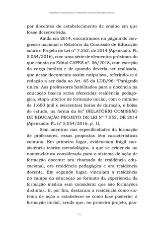153
RESIDÊNCIA PEDAGÓGICA E FORMAÇÃO DOCENTE EM DEBATE INICIAL
por docentes do estabelecimento de ensino em que
fosse desenvolvida.
Ainda em 2014, encontramos na página do con-
gresso nacional o Relatório da Comissão de Educação
sobre o Projeto de Lei nº 7.552, de 2014 (Apensado: PL
5.054/2016), com uma série de elementos próximos do
que consta no Edital CAPES nº. 06/2018, com exceção
da carga horária e de quando deveria ser realizada,
que nesse documento assim estipulava, referindo-se à
redação a ser dada ao Art. 65 da LDB/96: “Parágrafo
único. Aos professores habilitados para a docência na
educação básica serão oferecidas residência pedagó-
gica, etapa ulterior de formação inicial, com o mínimo
de 1.600 (mil e seiscentas) horas de duração, e bolsa
de estudo, na forma da lei” (RELATÓRIO COMISSÃO
DE EDUCAÇÃO PROJETO DE LEI Nº 7.552, DE 2014
(Apensado: PL nº 5.054/2016, p. 1).
Sem adentrar nas especificidades da formação
de professores, essas propostas têm características
comuns. Em primeiro lugar, evidenciam frágil con-
sistência teórico-metodológica, o que se evidencia na
nomenclatura considerada para o sistema de ação de
formação docente: ora chamado de residência edu-
cacional, ora residência pedagógica e ora residência
docente. Em segundo lugar, vinculam a residência
no campo da educação ao formato da experiência da
formação médica sem considerar que são formações
distintas. E, por fim, destacam a residência como sis-
tema de ação a estabelecer-se como fase posterior à
formação inicial, sendo que, no primeiro projeto, pas-
 