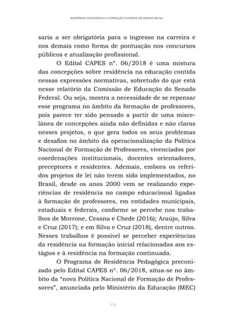154
RESIDÊNCIA PEDAGÓGICA E FORMAÇÃO DOCENTE EM DEBATE INICIAL
saria a ser obrigatória para o ingresso na carreira e
nos demais como forma de pontuação nos concursos
públicos e atualização profissional.
O Edital CAPES nº. 06/2018 é uma mistura
das concepções sobre residência na educação contida
nessas expressões normativas, sobretudo do que está
nesse relatório da Comissão de Educação do Senado
Federal. Ou seja, mostra a necessidade de se repensar
esse programa no âmbito da formação de professores,
pois parece ter sido pensado a partir de uma misce-
lânea de concepções ainda não definidas e não claras
nesses projetos, o que gera todos os seus problemas
e desafios no âmbito da operacionalização da Política
Nacional de Formação de Professores, vivenciados por
coordenações institucionais, docentes orientadores,
preceptores e residentes. Ademais, embora os referi-
dos projetos de lei não terem sido implementados, no
Brasil, desde os anos 2000 vem se realizando expe-
riências de residência no campo educacional ligadas
à formação de professores, em entidades municipais,
estaduais e federais, conforme se percebe nos traba-
lhos de Morrone, Cesana e Chede (2016); Araújo, Silva
e Cruz (2017); e em Silva e Cruz (2018), dentre outros.
Nesses trabalhos é possível se perceber experiências
da residência na formação inicial relacionadas aos es-
tágios e à residência na formação continuada.
O Programa de Residência Pedagógica preconi-
zado pelo Edital CAPES nº. 06/2018, situa-se no âm-
bito da “nova Política Nacional de Formação de Profes-
sores”, anunciada pelo Ministério da Educação (MEC)
 