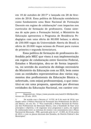 155
RESIDÊNCIA PEDAGÓGICA E FORMAÇÃO DOCENTE EM DEBATE INICIAL
em 18 de outubro de 20174
e lançada em 28 de feve-
reiro de 2018. Essa política de Educação estabeleceu
como fundamento uma Base Nacional de Formação
Docente em regime de colaboração5
com impactos nos
currículos de formação de professores. Como siste-
ma de ação para a Formação Inicial, o Ministério da
Educação apresentou o Programa de Residência Pe-
dagógica com uma oferta de 80.000 bolsas; a oferta
de 250.000 vagas da Universidade Aberta do Brasil; a
oferta de 20.000 vagas ociosas do Prouni para cursos
de primeira e segunda licenciatura.
Essa política de formação de professores de-
fendida pelo MEC que visou à sua implementação
em regime de colaboração entre Governo Federal,
Estados e Municípios, deu-se de forma impositi-
va, no sentido da ausência do diálogo necessário
do Ministério da Educação com as IES, bem como
com as entidades representativas dos vários seg-
mentos dos profissionais da Educação Básica e,
sobretudo, com os(as) professores(as), o que cons-
titui-se em uma proposta, apontada por diversas
entidades da Educação Nacional, em caráter cen-
4 Disponível em: <https://www.youtube.com/watch?v=lRtt9lynL2M>.
Acesso em: 05 abr. 2019.
5 De acordo com o Decreto nº. 8.752, de 9 de maio de 2016, que
dispõe sobre a Política Nacional de Formação dos Profissionais da Educa-
ção Básica, em seu Art. 1º “Fica instituída a Política Nacional de Forma-
ção dos Profissionais da Educação Básica, com a finalidade de fixar seus
princípios e objetivos, e de organizar seus programas e ações, em regime
de colaboração entre os sistemas de ensino e em consonância com o Plano
Nacional de Educação - PNE, aprovado pela Lei nº. 13.005, de 24 de junho
de 2014, e com os planos decenais dos Estados, do Distrito Federal e dos
Municípios”.
 