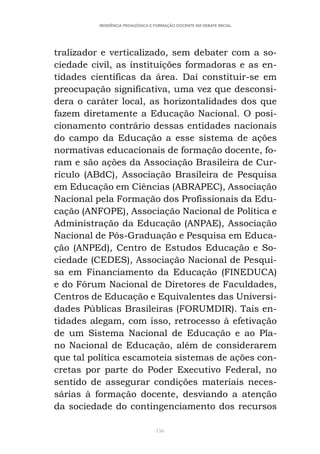 156
RESIDÊNCIA PEDAGÓGICA E FORMAÇÃO DOCENTE EM DEBATE INICIAL
tralizador e verticalizado, sem debater com a so-
ciedade civil, as instituições formadoras e as en-
tidades científicas da área. Daí constituir-se em
preocupação significativa, uma vez que desconsi-
dera o caráter local, as horizontalidades dos que
fazem diretamente a Educação Nacional. O posi-
cionamento contrário dessas entidades nacionais
do campo da Educação a esse sistema de ações
normativas educacionais de formação docente, fo-
ram e são ações da Associação Brasileira de Cur-
rículo (ABdC), Associação Brasileira de Pesquisa
em Educação em Ciências (ABRAPEC), Associação
Nacional pela Formação dos Profissionais da Edu-
cação (ANFOPE), Associação Nacional de Política e
Administração da Educação (ANPAE), Associação
Nacional de Pós-Graduação e Pesquisa em Educa-
ção (ANPEd), Centro de Estudos Educação e So-
ciedade (CEDES), Associação Nacional de Pesqui-
sa em Financiamento da Educação (FINEDUCA)
e do Fórum Nacional de Diretores de Faculdades,
Centros de Educação e Equivalentes das Universi-
dades Públicas Brasileiras (FORUMDIR). Tais en-
tidades alegam, com isso, retrocesso à efetivação
de um Sistema Nacional de Educação e ao Pla-
no Nacional de Educação, além de considerarem
que tal política escamoteia sistemas de ações con-
cretas por parte do Poder Executivo Federal, no
sentido de assegurar condições materiais neces-
sárias à formação docente, desviando a atenção
da sociedade do contingenciamento dos recursos
 