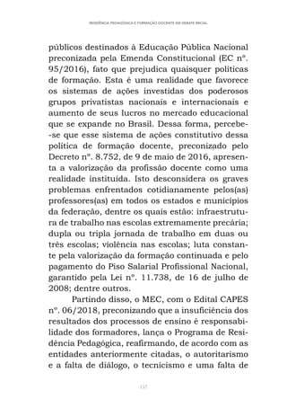 157
RESIDÊNCIA PEDAGÓGICA E FORMAÇÃO DOCENTE EM DEBATE INICIAL
públicos destinados à Educação Pública Nacional
preconizada pela Emenda Constitucional (EC nº.
95/2016), fato que prejudica quaisquer políticas
de formação. Esta é uma realidade que favorece
os sistemas de ações investidas dos poderosos
grupos privatistas nacionais e internacionais e
aumento de seus lucros no mercado educacional
que se expande no Brasil. Dessa forma, percebe-
-se que esse sistema de ações constitutivo dessa
política de formação docente, preconizado pelo
Decreto nº. 8.752, de 9 de maio de 2016, apresen-
ta a valorização da profissão docente como uma
realidade instituída. Isto desconsidera os graves
problemas enfrentados cotidianamente pelos(as)
professores(as) em todos os estados e municípios
da federação, dentre os quais estão: infraestrutu-
ra de trabalho nas escolas extremamente precária;
dupla ou tripla jornada de trabalho em duas ou
três escolas; violência nas escolas; luta constan-
te pela valorização da formação continuada e pelo
pagamento do Piso Salarial Profissional Nacional,
garantido pela Lei nº. 11.738, de 16 de julho de
2008; dentre outros.
Partindo disso, o MEC, com o Edital CAPES
nº. 06/2018, preconizando que a insuficiência dos
resultados dos processos de ensino é responsabi-
lidade dos formadores, lança o Programa de Resi-
dência Pedagógica, reafirmando, de acordo com as
entidades anteriormente citadas, o autoritarismo
e a falta de diálogo, o tecnicismo e uma falta de
 