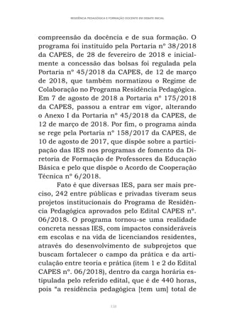 158
RESIDÊNCIA PEDAGÓGICA E FORMAÇÃO DOCENTE EM DEBATE INICIAL
compreensão da docência e de sua formação. O
programa foi instituído pela Portaria nº 38/2018
da CAPES, de 28 de fevereiro de 2018 e inicial-
mente a concessão das bolsas foi regulada pela
Portaria nº 45/2018 da CAPES, de 12 de março
de 2018, que também normatizou o Regime de
Colaboração no Programa Residência Pedagógica.
Em 7 de agosto de 2018 a Portaria nº 175/2018
da CAPES, passou a entrar em vigor, alterando
o Anexo I da Portaria nº 45/2018 da CAPES, de
12 de março de 2018. Por fim, o programa ainda
se rege pela Portaria nº 158/2017 da CAPES, de
10 de agosto de 2017, que dispõe sobre a partici-
pação das IES nos programas de fomento da Di-
retoria de Formação de Professores da Educação
Básica e pelo que dispõe o Acordo de Cooperação
Técnica nº 6/2018.
Fato é que diversas IES, para ser mais pre-
ciso, 242 entre públicas e privadas tiveram seus
projetos institucionais do Programa de Residên-
cia Pedagógica aprovados pelo Edital CAPES nº.
06/2018. O programa tornou-se uma realidade
concreta nessas IES, com impactos consideráveis
em escolas e na vida de licenciandos residentes,
através do desenvolvimento de subprojetos que
buscam fortalecer o campo da prática e da arti-
culação entre teoria e prática (item 1 e 2 do Edital
CAPES nº. 06/2018), dentro da carga horária es-
tipulada pelo referido edital, que é de 440 horas,
pois “a residência pedagógica [tem um] total de
 