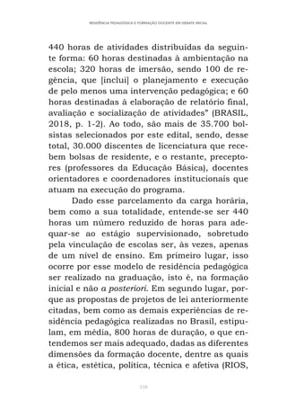 159
RESIDÊNCIA PEDAGÓGICA E FORMAÇÃO DOCENTE EM DEBATE INICIAL
440 horas de atividades distribuídas da seguin-
te forma: 60 horas destinadas à ambientação na
escola; 320 horas de imersão, sendo 100 de re-
gência, que [inclui] o planejamento e execução
de pelo menos uma intervenção pedagógica; e 60
horas destinadas à elaboração de relatório final,
avaliação e socialização de atividades” (BRASIL,
2018, p. 1-2). Ao todo, são mais de 35.700 bol-
sistas selecionados por este edital, sendo, desse
total, 30.000 discentes de licenciatura que rece-
bem bolsas de residente, e o restante, precepto-
res (professores da Educação Básica), docentes
orientadores e coordenadores institucionais que
atuam na execução do programa.
Dado esse parcelamento da carga horária,
bem como a sua totalidade, entende-se ser 440
horas um número reduzido de horas para ade-
quar-se ao estágio supervisionado, sobretudo
pela vinculação de escolas ser, às vezes, apenas
de um nível de ensino. Em primeiro lugar, isso
ocorre por esse modelo de residência pedagógica
ser realizado na graduação, isto é, na formação
inicial e não a posteriori. Em segundo lugar, por-
que as propostas de projetos de lei anteriormente
citadas, bem como as demais experiências de re-
sidência pedagógica realizadas no Brasil, estipu-
lam, em média, 800 horas de duração, o que en-
tendemos ser mais adequado, dadas as diferentes
dimensões da formação docente, dentre as quais
a ética, estética, política, técnica e afetiva (RIOS,
 