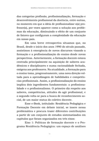 16
RESIDÊNCIA PEDAGÓGICA E FORMAÇÃO DOCENTE EM DEBATE INICIAL
das categorias profissão, profissionalização, formação e
desenvolvimento profissional da docência, entre outras,
no momento em que a ideia de profissionalizar o(a) pro-
fessor(a), por vezes aparece como a solução aos proble-
mas da educação, diminuindo o efeito de um conjunto
de fatores que configuram a complexidade da educação
em nosso país.
Em uma breve retrospectiva situamos que, no
Brasil, desde o início dos anos 1990 do século passado,
assistimos à emergência de novos discursos visando a
formação e a profissionalização do ensino desde novas
perspectivas. Anteriormente, a formação docente estava
centrada principalmente na aquisição de saberes aca-
dêmicos e disciplinares e numa racionalidade fechada,
exógena aos professores. Na atualidade, a formação para
o ensino toma, progressivamente, uma nova direção vol-
tada para a aprendizagem de habilidades e competên-
cias profissionais. Assim, a profissionalização do ensino
implica dois ingredientes fundamentais: a profissiona-
lidade e o profissionalismo. O primeiro diz respeito aos
saberes, competências, atitudes do agir profissional, e
o segundo volta-se para a busca de reconhecimento so-
cial, de um maior status do coletivo docente.
Esse e-Book, intitulado: Residência Pedagógica e
Formação Docente em debate inicial, se insere nessa
problemática e procura trazer diferentes contribuições
a partir de um conjunto de estudos sistematizados em
capítulos que foram organizados em três eixos:
Eixo 1: Políticas de formação docente e o Pro-
grama Residência Pedagógica: um espaço de análises
 