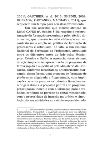 160
RESIDÊNCIA PEDAGÓGICA E FORMAÇÃO DOCENTE EM DEBATE INICIAL
20016
; GAUTHIER, et al. 2013; GHEDIN, 2009;
GONZAGA, CASTANHO, MACHADO, 2011), que
requerem um tempo para seu desenvolvimento.
Um dos aspectos que merece atenção no
Edital CAPES nº. 06/2018 diz respeito à reestru-
turação da formação preconizada pelo referido do-
cumento, que deveria ter sido elaborado em um
contexto mais amplo na política de formação de
professores e articulado, de fato, a um Sistema
Nacional de Formação de Professores, articulado
entre os diferentes entes da federação: Municí-
pios, Estados e União. A ausência desse sistema
de ação implicou na apresentação do programa de
forma rápida e superficial pelo Ministério da Edu-
cação, conforme ressaltamos anteriormente mar-
cando, dessa forma, uma proposta de formação de
professores aligeirada e fragmentada, com impli-
cações severas para os estudantes licenciandos.
A origem disso é a proposta por trás do programa:
preocupação inerente com a formação para o tra-
balho, conforme se percebe no edital mencionado,
com a necessidade de imersão na prática e vincu-
lação dessas atividades ao estágio supervisionado.
6 “[...] a docência da melhor qualidade, que temos de buscar continuamente, se afir-
mará na explicitação dessa qualidade – o quê, por quê, para quê, para quem. Essa explicitação
se dará em cada dimensão da docência: na dimensão técnica, que diz respeito à capacidade de
lidar com os conteúdos – conceitos, comportamentos e atitudes – e à habilidade de construí-los
e reconstruí-los com os alunos; na dimensão estética, que diz respeito à presença da sensi-
bilidade e sua orientação numa perspectiva criadora; na dimensão política, que diz respeito
à participação na construção coletiva da sociedade e ao exercício de direitos e deveres; na
dimensão ética, que diz respeito à orientação da ação, fundada no princípio do respeito e da
solidariedade, na direção da realização de um bem coletivo” (RIOS, 2001, p. 108).
 