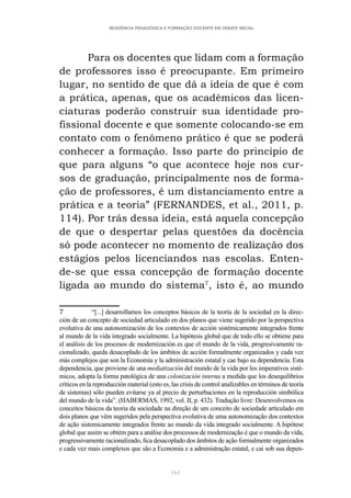 161
RESIDÊNCIA PEDAGÓGICA E FORMAÇÃO DOCENTE EM DEBATE INICIAL
Para os docentes que lidam com a formação
de professores isso é preocupante. Em primeiro
lugar, no sentido de que dá a ideia de que é com
a prática, apenas, que os acadêmicos das licen-
ciaturas poderão construir sua identidade pro-
fissional docente e que somente colocando-se em
contato com o fenômeno prático é que se poderá
conhecer a formação. Isso parte do princípio de
que para alguns “o que acontece hoje nos cur-
sos de graduação, principalmente nos de forma-
ção de professores, é um distanciamento entre a
prática e a teoria” (FERNANDES, et al., 2011, p.
114). Por trás dessa ideia, está aquela concepção
de que o despertar pelas questões da docência
só pode acontecer no momento de realização dos
estágios pelos licenciandos nas escolas. Enten-
de-se que essa concepção de formação docente
ligada ao mundo do sistema7
, isto é, ao mundo
7 “[...] desarrollamos los conceptos básicos de la teoría de la sociedad en la direc-
ción de un concepto de sociedad articulado en dos planos que viene sugerido por la perspectiva
evolutiva de una autonomización de los contextos de acción sistémicamente integrados frente
al mundo de la vida integrado socialmente. La hipótesis global que de todo ello se obtiene para
el análisis de los procesos de modernización es que el mundo de la vida, progresivamente ra-
cionalizado, queda desacoplado de los ámbitos de acción formalmente organizados y cada vez
más complejos que son la Economía y la administración estatal y cae bajo su dependencia. Esta
dependencia, que proviene de una mediatización del mundo de la vida por los imperativos sisté-
micos, adopta la forma patológica de una colonización interna a medida que los desequilibrios
críticos en la reproducción material (esto es, las crisis de control analizables en términos de teoría
de sistemas) sólo pueden evitarse ya al precio de perturbaciones en la reproducción simbólica
del mundo de la vida”. (HABERMAS, 1992, vol. II, p. 432). Tradução livre: Desenvolvemos os
conceitos básicos da teoria da sociedade na direção de um conceito de sociedade articulado em
dois planos que vêm sugeridos pela perspectiva evolutiva de uma autonomização dos contextos
de ação sistemicamente integrados frente ao mundo da vida integrado socialmente. A hipótese
global que assim se obtém para a análise dos processos de modernização é que o mundo da vida,
progressivamente racionalizado, fica desacoplado dos âmbitos de ação formalmente organizados
e cada vez mais complexos que são a Economia e a administração estatal, e cai sob sua depen-
 