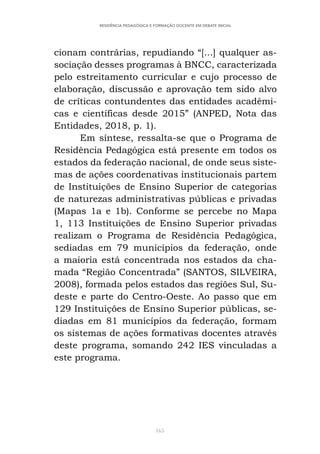 165
RESIDÊNCIA PEDAGÓGICA E FORMAÇÃO DOCENTE EM DEBATE INICIAL
cionam contrárias, repudiando “[...] qualquer as-
sociação desses programas à BNCC, caracterizada
pelo estreitamento curricular e cujo processo de
elaboração, discussão e aprovação tem sido alvo
de críticas contundentes das entidades acadêmi-
cas e científicas desde 2015” (ANPED, Nota das
Entidades, 2018, p. 1).
Em síntese, ressalta-se que o Programa de
Residência Pedagógica está presente em todos os
estados da federação nacional, de onde seus siste-
mas de ações coordenativas institucionais partem
de Instituições de Ensino Superior de categorias
de naturezas administrativas públicas e privadas
(Mapas 1a e 1b). Conforme se percebe no Mapa
1, 113 Instituições de Ensino Superior privadas
realizam o Programa de Residência Pedagógica,
sediadas em 79 municípios da federação, onde
a maioria está concentrada nos estados da cha-
mada “Região Concentrada” (SANTOS, SILVEIRA,
2008), formada pelos estados das regiões Sul, Su-
deste e parte do Centro-Oeste. Ao passo que em
129 Instituições de Ensino Superior públicas, se-
diadas em 81 municípios da federação, formam
os sistemas de ações formativas docentes através
deste programa, somando 242 IES vinculadas a
este programa.
 
