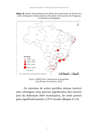 167
RESIDÊNCIA PEDAGÓGICA E FORMAÇÃO DOCENTE EM DEBATE INICIAL
Mapa 1b: Brasil: Espacialização das Sedes das Instituições de Ensino Su-
perior (Categorias Administrativas Privadas), Participantes do Programa
de Residência Pedagógica
Fonte: CAPES 2019. Elaboração Cartográfica:
José Erimar dos Santos, 2019.
Os sistemas de ações partidos dessas institui-
ções abrangem uma parcela significativa dos municí-
pios da federação (664 municípios), de onde partici-
pam significativamente 3.274 escolas (Mapas 2 e 3).
 