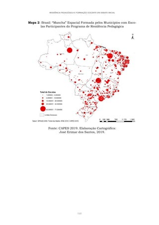 168
RESIDÊNCIA PEDAGÓGICA E FORMAÇÃO DOCENTE EM DEBATE INICIAL
Mapa 2: Brasil: “Mancha” Espacial Formada pelos Municípios com Esco-
las Participantes do Programa de Residência Pedagógica
Fonte: CAPES 2019. Elaboração Cartográfica:
José Erimar dos Santos, 2019.
 