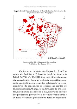 169
RESIDÊNCIA PEDAGÓGICA E FORMAÇÃO DOCENTE EM DEBATE INICIAL
Mapa 3: Brasil: Dispersão Espacial do Total de Escolas Participantes do
Programa de Residência Pedagógica
Fonte: CAPES 2019. Elaboração Cartográfica:
José Erimar dos Santos, 2019.
Conforme se constata nos Mapas 2 e 3, o Pro-
grama de Residência Pedagógica implementado pelo
Edital CAPES, nº. 06/2018 tem uma dimensão espa-
cial considerável, fato que evidencia necessidades por
parte das instituições e sujeitos colaboradores e coo-
peradores, da construção de esforços no sentido de
buscar melhorias. O impacto na formação de professo-
res, na dinâmica das escolas e IES, na prática docente
dos professores preceptores e docentes orientadores e
de todos os demais participantes torna-se significati-
 