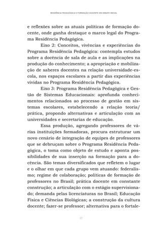 17
RESIDÊNCIA PEDAGÓGICA E FORMAÇÃO DOCENTE EM DEBATE INICIAL
e reflexões sobre as atuais políticas de formação do-
cente, onde ganha destaque o marco legal do Progra-
ma Residência Pedagógica.
Eixo 2: Conceitos, vivências e experiências do
Programa Residência Pedagógica: contempla estudos
sobre a docência de sala de aula e as implicações na
produção do conhecimento; a apropriação e mobiliza-
ção de saberes docentes na relação universidade-es-
cola, nos espaços escolares a partir das experiências
vividas no Programa Residência Pedagógica.
Eixo 3: Programa Residência Pedagógica e Ges-
tão de Sistemas Educacionais: aprofunda conheci-
mentos relacionados ao processo de gestão em sis-
temas escolares, estabelecendo a relação teoria/
prática, propondo alternativas e articulação com as
universidades e secretarias de educação.
Essa produção, agregando professores de vá-
rias instituições formadoras, procura estruturar um
novo cenário de integração de equipes de professores
que se debruçam sobre o Programa Residência Peda-
gógica, o toma como objeto de estudo e aponta pos-
sibilidades de sua inserção na formação para a do-
cência. São temas diversificados que refletem o lugar
e o olhar em que cada grupo vem atuando: federalis-
mo; regime de colaboração; políticas de formação de
professores no Brasil; prática docente em constante
construção; a articulação com o estágio supervisiona-
do; demanda pelas licenciaturas no Brasil; Educação
Física e Ciências Biológicas; a construção da cultura
docente; fazer-se professor; alternativa para o fortale-
 