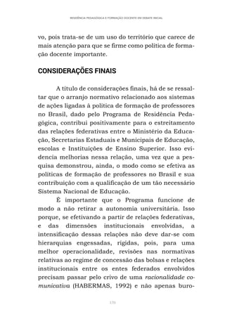 170
RESIDÊNCIA PEDAGÓGICA E FORMAÇÃO DOCENTE EM DEBATE INICIAL
vo, pois trata-se de um uso do território que carece de
mais atenção para que se firme como política de forma-
ção docente importante.
CONSIDERAÇÕES FINAIS
A título de considerações finais, há de se ressal-
tar que o arranjo normativo relacionado aos sistemas
de ações ligadas à política de formação de professores
no Brasil, dado pelo Programa de Residência Peda-
gógica, contribui positivamente para o estreitamento
das relações federativas entre o Ministério da Educa-
ção, Secretarias Estaduais e Municipais de Educação,
escolas e Instituições de Ensino Superior. Isso evi-
dencia melhorias nessa relação, uma vez que a pes-
quisa demonstrou, ainda, o modo como se efetiva as
políticas de formação de professores no Brasil e sua
contribuição com a qualificação de um tão necessário
Sistema Nacional de Educação.
É importante que o Programa funcione de
modo a não retirar a autonomia universitária. Isso
porque, se efetivando a partir de relações federativas,
e das dimensões institucionais envolvidas, a
intensificação dessas relações não deve dar-se com
hierarquias engessadas, rígidas, pois, para uma
melhor operacionalidade, revisões nas normativas
relativas ao regime de concessão das bolsas e relações
institucionais entre os entes federados envolvidos
precisam passar pelo crivo de uma racionalidade co-
municativa (HABERMAS, 1992) e não apenas buro-
 