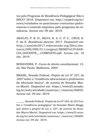 172
RESIDÊNCIA PEDAGÓGICA E FORMAÇÃO DOCENTE EM DEBATE INICIAL
tos pelo Programa de Residência Pedagógica! Não à
BNCC! 2018. Disponível em: http://anped.org.br/
news/entidades-se-posicionam-contrarias-padro-
nizacao-e-controle-impostos-pelo-programa-de-re-
sidencia. Acesso em: 09 abr. 2019.
ARAÚJO, P. R. D., SILVA, K. A. C. P. C., CRUZ, S.
P. da S. Residência docente. 2017. Disponível em:
http://anaisbr2017.redeestrado.org/files/abs-
tracts/000/000/511/original/RESID%C3%8AN-
CIA_DOCENTE_-_COMPLETO.pdf. Acesso em: 10
abr. 2019.
BONAVIDES, P. Curso de direito constitucional. 15.
ed. São Paulo: Malheiros, 2004.
BRASIL. Senado Federal. Projeto de Lei Nº 227, de
2007 sobre a “residência educacional a professores
da educação básica”, de autoria do Senador Mar-
co Maciel. Disponível em: https://www25.senado.
leg.br/web/atividade/materias/-/materia/80855.
Acesso em: 09 abr. 2019.
______. Senado Federal. Projeto de Lei Nº 284, de 2012 so-
bre a “residência pedagógica” do Senador Blairo Maggi,
que altera o projeto de Lei n. 227, de autoria do Sena-
dor Marco Maciel. Disponível em: https://www25.sena-
do.leg.br/web/atividade/materias/-/materia/106800.
Acesso em: 09 abr. 2019.
 