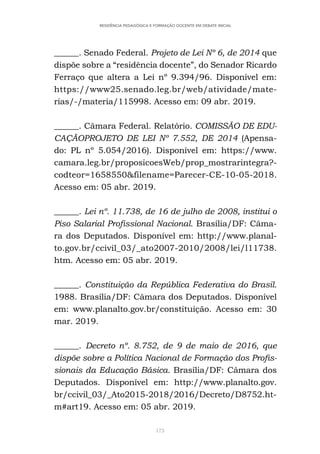 173
RESIDÊNCIA PEDAGÓGICA E FORMAÇÃO DOCENTE EM DEBATE INICIAL
______. Senado Federal. Projeto de Lei Nº 6, de 2014 que
dispõe sobre a “residência docente”, do Senador Ricardo
Ferraço que altera a Lei nº 9.394/96. Disponível em:
https://www25.senado.leg.br/web/atividade/mate-
rias/-/materia/115998. Acesso em: 09 abr. 2019.
______. Câmara Federal. Relatório. COMISSÃO DE EDU-
CAÇÃOPROJETO DE LEI Nº 7.552, DE 2014 (Apensa-
do: PL nº 5.054/2016). Disponível em: https://www.
camara.leg.br/proposicoesWeb/prop_mostrarintegra?-
codteor=1658550&filename=Parecer-CE-10-05-2018.
Acesso em: 05 abr. 2019.
______. Lei nº. 11.738, de 16 de julho de 2008, institui o
Piso Salarial Profissional Nacional. Brasília/DF: Câma-
ra dos Deputados. Disponível em: http://www.planal-
to.gov.br/ccivil_03/_ato2007-2010/2008/lei/l11738.
htm. Acesso em: 05 abr. 2019.
______. Constituição da República Federativa do Brasil.
1988. Brasília/DF: Câmara dos Deputados. Disponível
em: www.planalto.gov.br/constituição. Acesso em: 30
mar. 2019.
______. Decreto nº. 8.752, de 9 de maio de 2016, que
dispõe sobre a Política Nacional de Formação dos Profis-
sionais da Educação Básica. Brasília/DF: Câmara dos
Deputados. Disponível em: http://www.planalto.gov.
br/ccivil_03/_Ato2015-2018/2016/Decreto/D8752.ht-
m#art19. Acesso em: 05 abr. 2019.
 