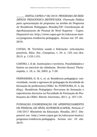 174
RESIDÊNCIA PEDAGÓGICA E FORMAÇÃO DOCENTE EM DEBATE INICIAL
______. EDITAL CAPES nº 06/2018. PROGRAMA DE RESI-
DÊNCIA PEDAGÓGICA [RETIFICADO]. Chamada Pública
para apresentação de propostas no âmbito do Programa
de Residência Pedagógica. Brasília/DF: Coordenação de
Aperfeiçoamento de Pessoal de Nível Superior - Capes.
Disponível em: http://www.capes.gov.br/educacao-basi-
ca/programa-residencia-pedagogica. Acesso em: 07 abr.
2019.
CATAIA, M. Território usado e federação: articulações
possíveis. Educ. Soc., Campinas, v. 34, n. 125, out.-dez.
2013. p. 1135-1151.
CASTRO, I. E de. Instituições e território. Possibilidades e
limites ao exercício da cidadania. Revista Geosul. Floria-
nópolis, v. 18, n. 36, 2003. p. 7-28.
FERNANDES, G. B. L. et. al. Residência pedagógica: uni-
versidade, escola e egressos de pedagogia da faculdade de
formação de professores/UERJ. In: FONTOURA, H. A. da
(Org.). Residência Pedagógica: Percursos de formação e
experiências docentes na Faculdade de Formação de Pro-
fessores da UERJ. Niterói: Intertexto, 2011. p. 107-118.
FUNDAÇÃO COORDENAÇÃO DE APERFEIÇOAMENTO
DE PESSOAL DE NÍVEL SUPERIOR (CAPES). Portaria nº
158/2017. Ministério da Educação. Brasília, 2017. Dis-
ponível em: http://www.capes.gov.br/educacao-basica/
programa-residencia-pedagogica. Acesso em: 10 abr.
2019.
 