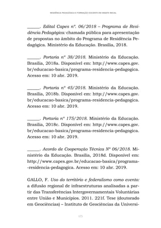 175
RESIDÊNCIA PEDAGÓGICA E FORMAÇÃO DOCENTE EM DEBATE INICIAL
______. Edital Capes nº. 06/2018 – Programa de Resi-
dência Pedagógica: chamada pública para apresentação
de propostas no âmbito do Programa de Residência Pe-
dagógica. Ministério da Educação. Brasília, 2018.
______. Portaria nº 38/2018. Ministério da Educação.
Brasília, 2018a. Disponível em: http://www.capes.gov.
br/educacao-basica/programa-residencia-pedagogica.
Acesso em: 10 abr. 2019.
______. Portaria nº 45/2018. Ministério da Educação.
Brasília, 2018b. Disponível em: http://www.capes.gov.
br/educacao-basica/programa-residencia-pedagogica.
Acesso em: 10 abr. 2019.
______. Portaria nº 175/2018. Ministério da Educação.
Brasília, 2018c. Disponível em: http://www.capes.gov.
br/educacao-basica/programa-residencia-pedagogica.
Acesso em: 10 abr. 2019.
______. Acordo de Cooperação Técnica Nº 06/2018. Mi-
nistério da Educação. Brasília, 2018d. Disponível em:
http://www.capes.gov.br/educacao-basica/programa-
-residencia-pedagogica. Acesso em: 10 abr. 2019.
GALLO, F. Uso do território e federalismo como evento:
a difusão regional de infraestruturas analisadas a par-
tir das Transferências Intergovernamentais Voluntárias
entre União e Municípios. 2011. 221f. Tese (doutorado
em Geociências) – Instituto de Geociências da Universi-
 