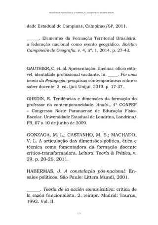 176
RESIDÊNCIA PEDAGÓGICA E FORMAÇÃO DOCENTE EM DEBATE INICIAL
dade Estadual de Campinas, Campinas/SP, 2011.
______. Elementos da Formação Territorial Brasileira:
a federação nacional como evento geográfico. Boletim
Campineiro de Geografia. v. 4, nº. 1, 2014. p. 27-43.
GAUTHIER, C. et. al. Apresentação. Ensinar: ofício está-
vel, identidade profissional vacilante. In: _____. Por uma
teoria da Pedagogia: pesquisas contemporâneas sobre o
saber docente. 3. ed. Ijuí: Unijuí, 2013. p. 17-37.
GHEDIN, E. Tendências e dimensões da formação do
professor na contemporaneidade. Anais... 4º CONPEF
– Congresso Norte Paranaense de Educação Física
Escolar. Universidade Estadual de Londrina, Londrina/
PR, 07 a 10 de junho de 2009.
GONZAGA, M. L.; CASTANHO, M. E.; MACHADO,
V. L. A articulação das dimensões política, ética e
técnica como fomentadora da formação docente
crítico-transformadora. Leitura. Teoria & Prática, v.
29, p. 20-26, 2011.
HABERMAS, J. A constelação pós-nacional: En-
saios políticos. São Paulo: Littera Mundi, 2001.
______. Teoría de la acción comunicativa: crítica de
la razón funcionalista. 2. reimpr. Madrid: Taurus,
1992. Vol. II.
 