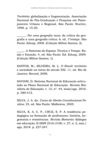 178
RESIDÊNCIA PEDAGÓGICA E FORMAÇÃO DOCENTE EM DEBATE INICIAL
Território: globalização e fragmentação. Associação
Nacional de Pós-Graduação e Pesquisa em Plane-
jamento Urbano e Regional. São Paulo: Hucitec,
1998. p. 15-20.
______. Por uma geografia nova: da crítica da geo-
grafia a uma geografia crítica. 6. ed. 1ªreimpr. São
Paulo: Edusp, 2008. (Coleção Milton Santos; 2).
_____. A Natureza do Espaço: Técnica e Tempo. Ra-
zão e Emoção. 4. ed. São Paulo: Ed. Edusp, 2009.
(Coleção Milton Santos; 1).
SANTOS, M.; SILVEIRA, M. L. O Brasil: território
e sociedade no início do século XXI. 11. ed. Rio de
Janeiro: Record, 2008.
SAVIANI, D. Sistema Nacional de Educação articu-
lado ao Plano Nacional de Educação. Revista Bra-
sileira de Educação. v. 15, nº. 44, maio/ago. 2010.
p. 380-412.
SILVA, J. A. da. Curso de Direito Constitucional Po-
sitivo. 25. ed. São Paulo: Malheiros, 2005.
SILVA, K. A. C. P., CRUZ, S. P. A residência pe-
dagógica na formação de professores: história, he-
gemonia e resistências. Revista Momento: diálogos
em educação, E-ISSN 2316-3100, v. 27, n. 2, mai./
ago, 2018. p. 227-247.
 